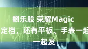 翻乐股 荣耀Magic V5定档，还有平板、手表一起发