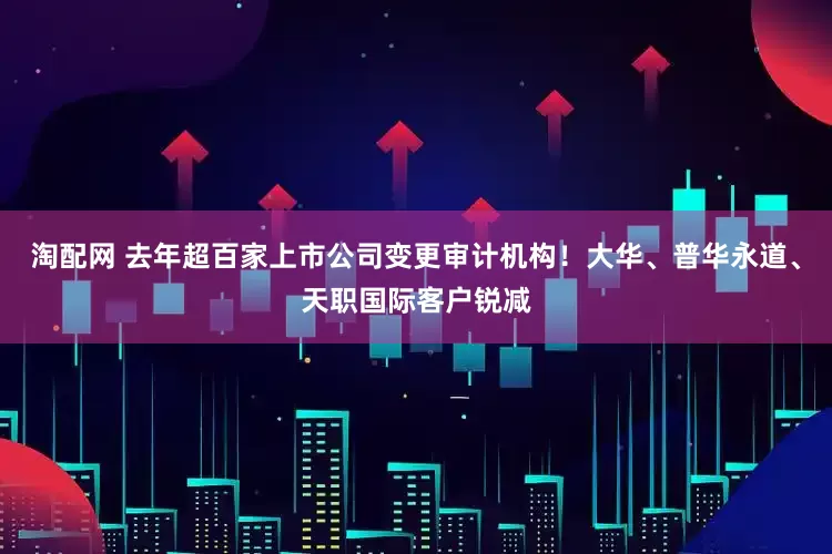 淘配网 去年超百家上市公司变更审计机构！大华、普华永道、天职国际客户锐减