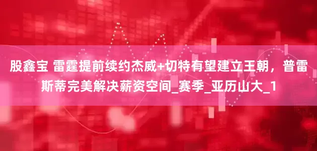 股鑫宝 雷霆提前续约杰威+切特有望建立王朝，普雷斯蒂完美解决薪资空间_赛季_亚历山大_1