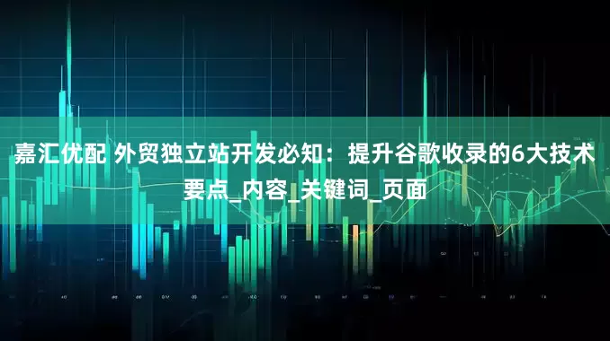 嘉汇优配 外贸独立站开发必知：提升谷歌收录的6大技术要点_内容_关键词_页面