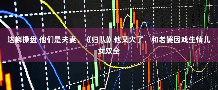 达麟操盘 他们是夫妻，《归队》他又火了，和老婆因戏生情儿女双全