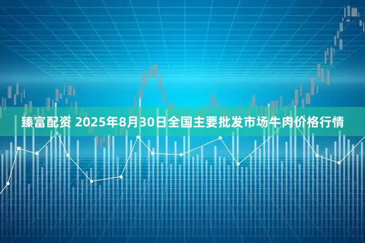 臻富配资 2025年8月30日全国主要批发市场牛肉价格行情