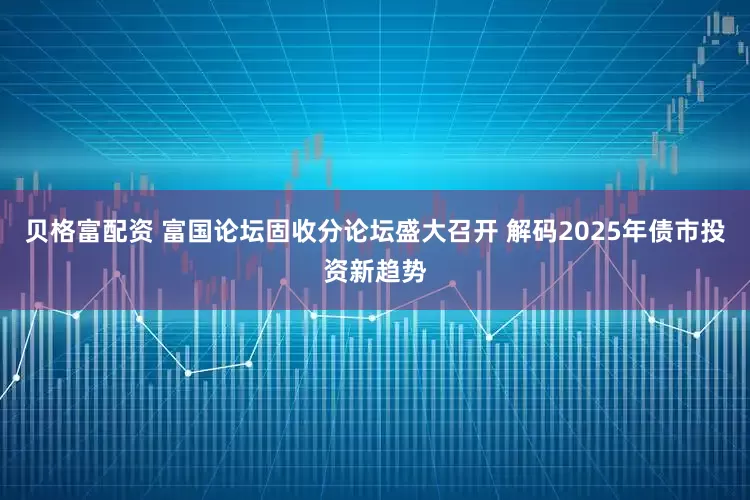 贝格富配资 富国论坛固收分论坛盛大召开 解码2025年债市投资新趋势