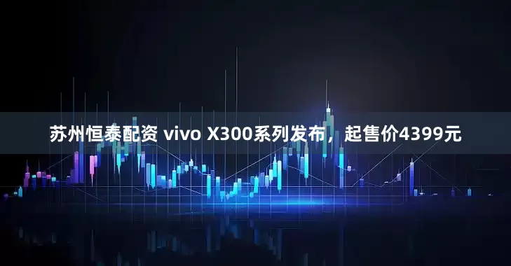 苏州恒泰配资 vivo X300系列发布，起售价4399元