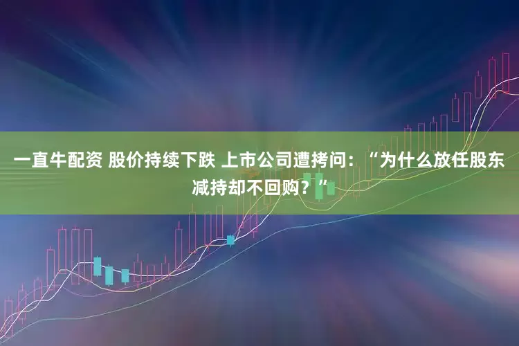 一直牛配资 股价持续下跌 上市公司遭拷问：“为什么放任股东减持却不回购？”