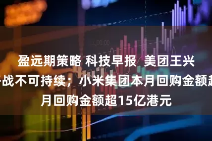 盈远期策略 科技早报  美团王兴称外卖价格战不可持续；小米集团本月回购金额超15亿港元