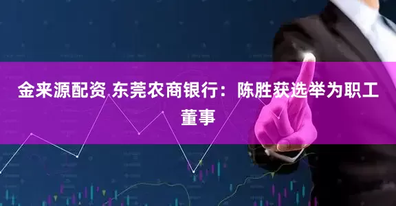 金来源配资 东莞农商银行：陈胜获选举为职工董事