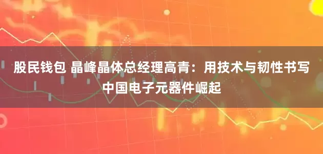 股民钱包 晶峰晶体总经理高青：用技术与韧性书写中国电子元器件崛起