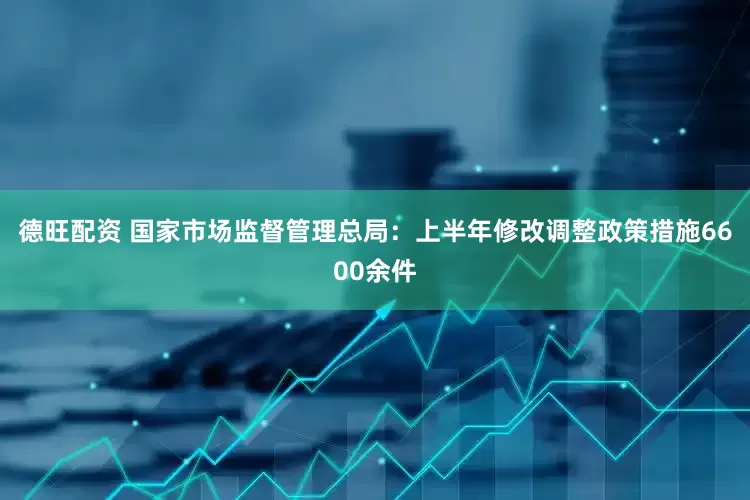 德旺配资 国家市场监督管理总局：上半年修改调整政策措施6600余件