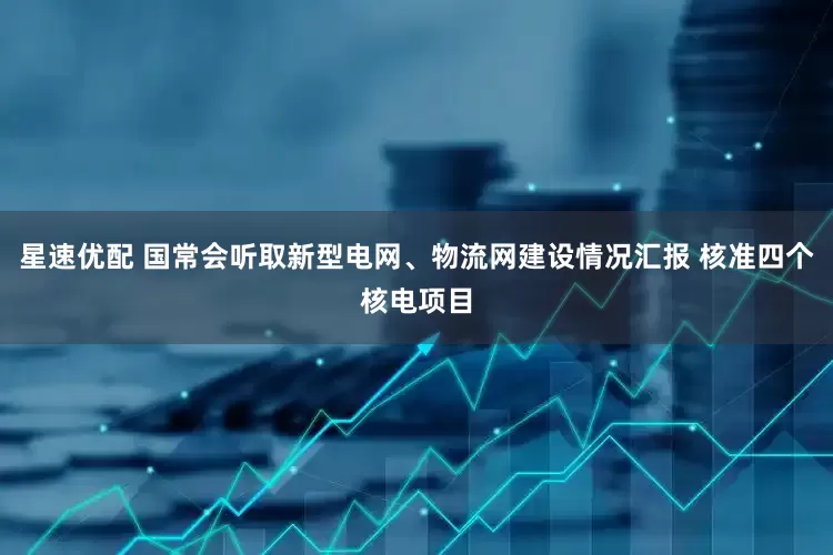 星速优配 国常会听取新型电网、物流网建设情况汇报 核准四个核电项目